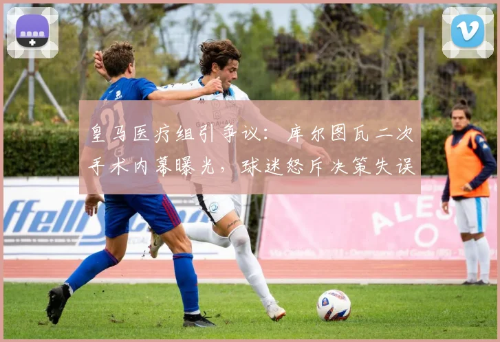 皇马医疗组引争议：库尔图瓦二次手术内幕曝光，球迷怒斥决策失误