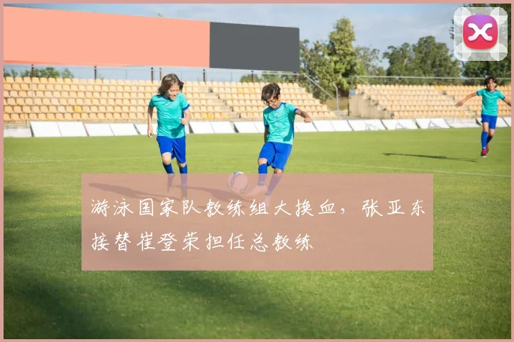 游泳国家队教练组大换血，张亚东接替崔登荣担任总教练